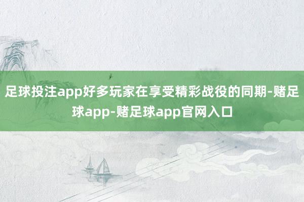 足球投注app好多玩家在享受精彩战役的同期-赌足球app-赌足球app官网入口