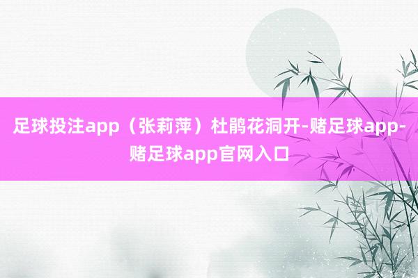 足球投注app(张莉萍)杜鹃花洞开-赌足球app-赌足球app官网入口