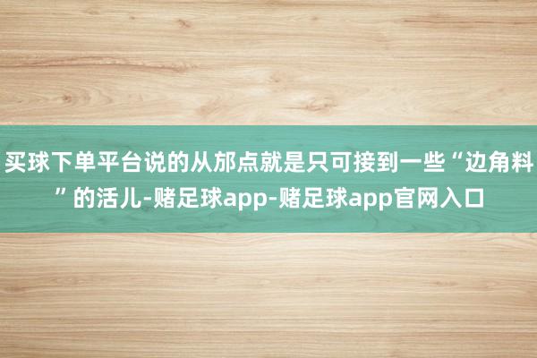 买球下单平台说的从邡点就是只可接到一些“边角料”的活儿-赌足球app-赌足球app官网入口