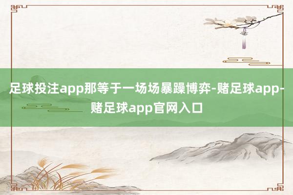 足球投注app那等于一场场暴躁博弈-赌足球app-赌足球app官网入口