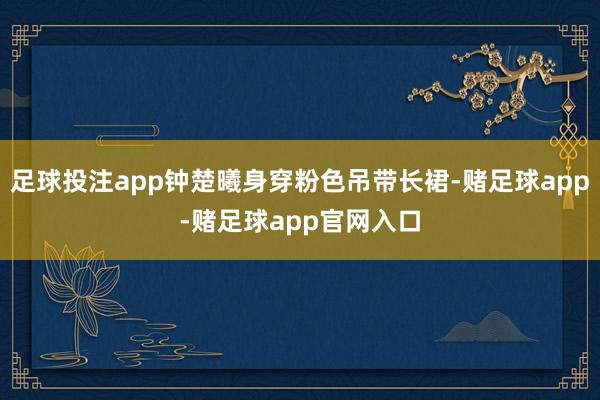 足球投注app钟楚曦身穿粉色吊带长裙-赌足球app-赌足球app官网入口