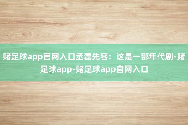 赌足球app官网入口丞磊先容:这是一部年代剧-赌足球app-赌足球app官网入口