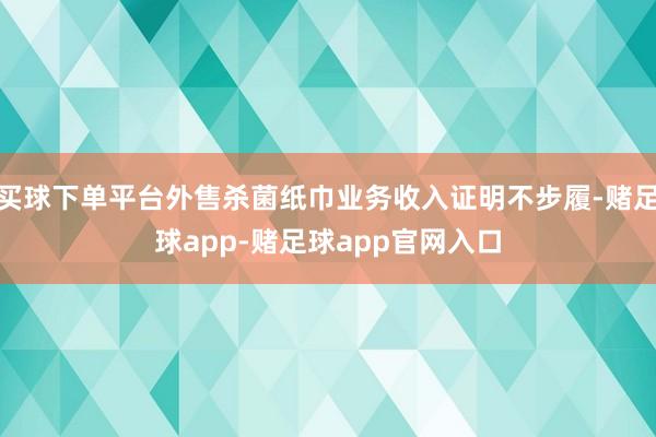 买球下单平台外售杀菌纸巾业务收入证明不步履-赌足球app-赌足球app官网入口