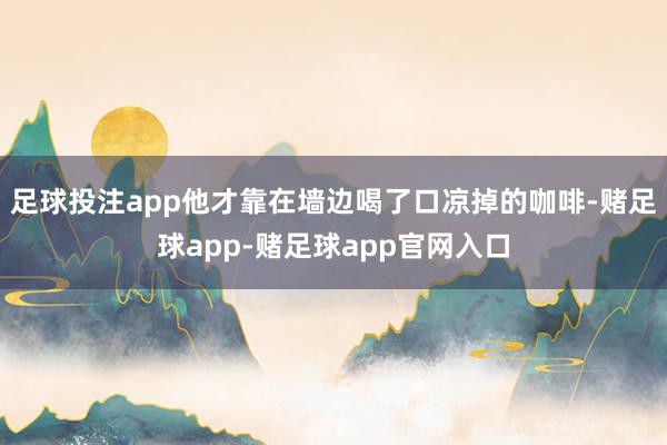 足球投注app他才靠在墙边喝了口凉掉的咖啡-赌足球app-赌足球app官网入口