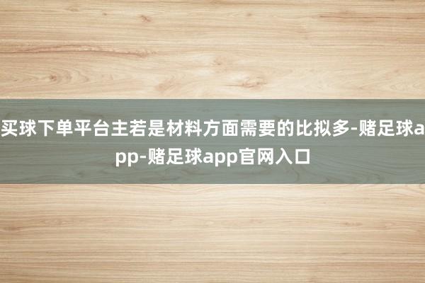 买球下单平台主若是材料方面需要的比拟多-赌足球app-赌足球app官网入口