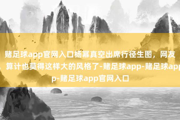 赌足球app官网入口杨幂真空出席行径生图，网友：除了她，算计也莫得这样大的风格了-赌足球app-赌足球app官网入口