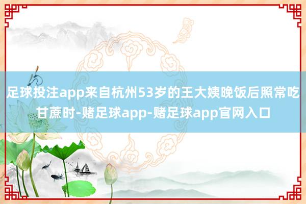 足球投注app来自杭州53岁的王大姨晚饭后照常吃甘蔗时-赌足球app-赌足球app官网入口