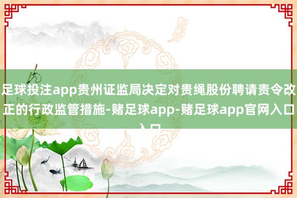 足球投注app贵州证监局决定对贵绳股份聘请责令改正的行政监管措施-赌足球app-赌足球app官网入口