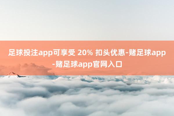 足球投注app可享受 20% 扣头优惠-赌足球app-赌足球app官网入口