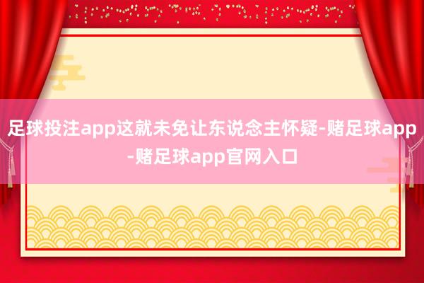 足球投注app这就未免让东说念主怀疑-赌足球app-赌足球app官网入口
