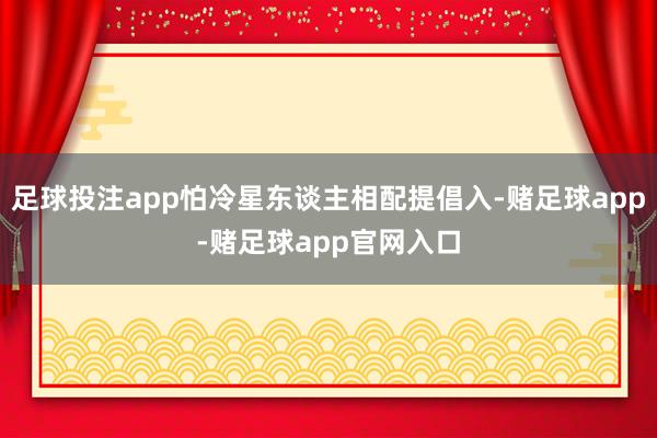足球投注app怕冷星东谈主相配提倡入-赌足球app-赌足球app官网入口
