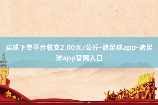 买球下单平台收支2.00元/公斤-赌足球app-赌足球app官网入口
