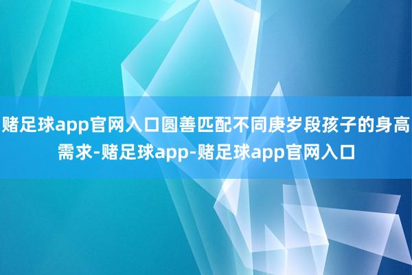 赌足球app官网入口圆善匹配不同庚岁段孩子的身高需求-赌足球app-赌足球app官网入口