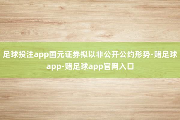 足球投注app国元证券拟以非公开公约形势-赌足球app-赌足球app官网入口