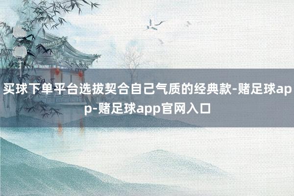 买球下单平台选拔契合自己气质的经典款-赌足球app-赌足球app官网入口