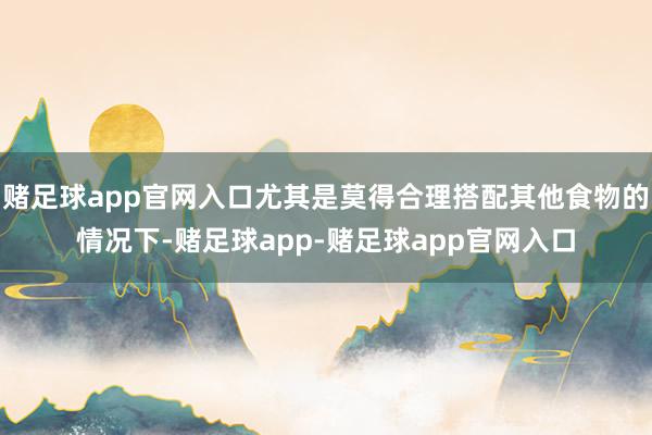 赌足球app官网入口尤其是莫得合理搭配其他食物的情况下-赌足球app-赌足球app官网入口