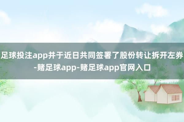 足球投注app并于近日共同签署了股份转让拆开左券-赌足球app-赌足球app官网入口