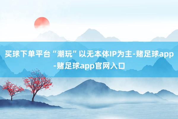 买球下单平台“潮玩”以无本体IP为主-赌足球app-赌足球app官网入口