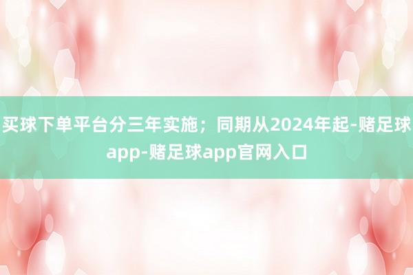 买球下单平台分三年实施;同期从2024年起-赌足球app-赌足球app官网入口