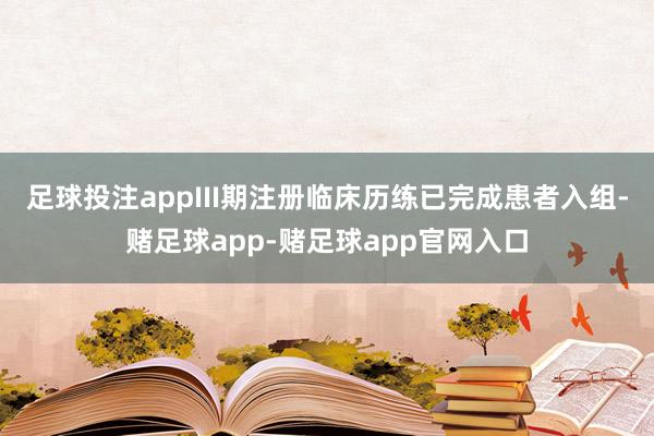 足球投注appIII期注册临床历练已完成患者入组-赌足球app-赌足球app官网入口