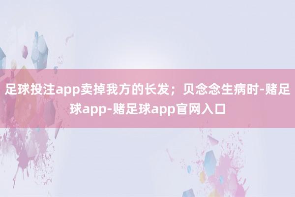 足球投注app卖掉我方的长发；贝念念生病时-赌足球app-赌足球app官网入口