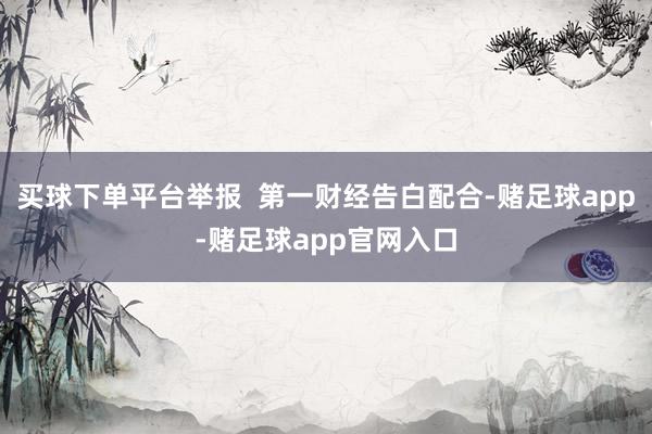 买球下单平台举报 第一财经告白配合-赌足球app-赌足球app官网入口