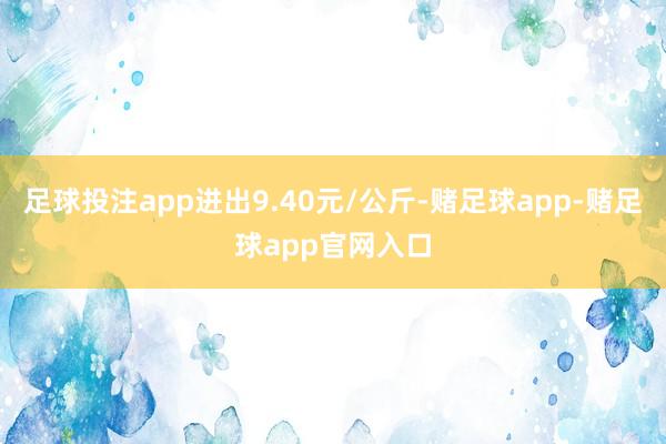足球投注app进出9.40元/公斤-赌足球app-赌足球app官网入口