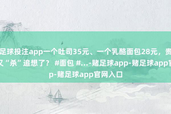 足球投注app一个吐司35元、一个乳酪面包28元，贵价面包又“杀”追想了？ #面包 #...-赌足球app-赌足球app官网入口