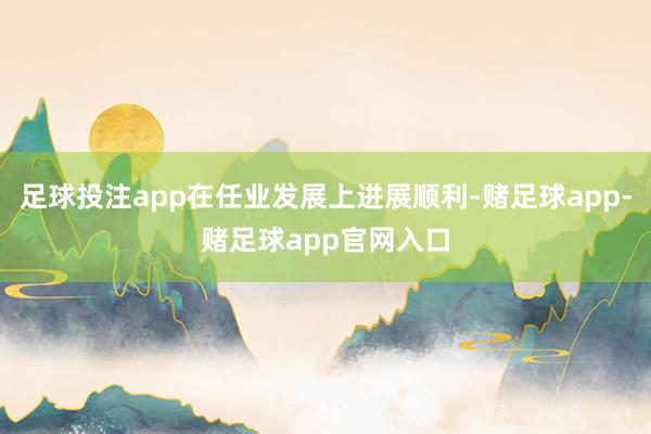 足球投注app在任业发展上进展顺利-赌足球app-赌足球app官网入口
