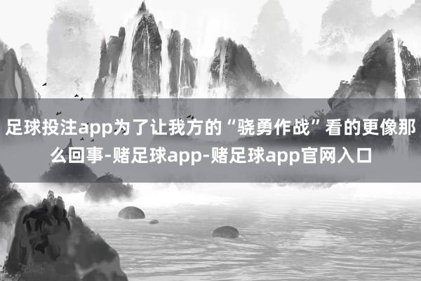 足球投注app为了让我方的“骁勇作战”看的更像那么回事-赌足球app-赌足球app官网入口