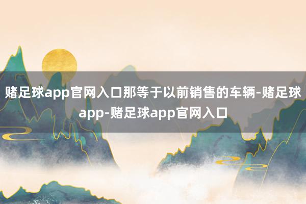 赌足球app官网入口那等于以前销售的车辆-赌足球app-赌足球app官网入口
