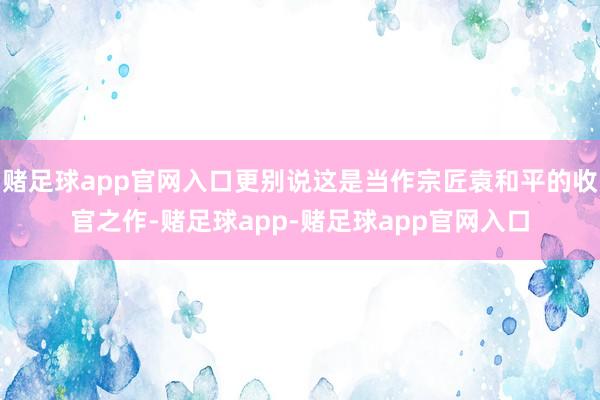 赌足球app官网入口更别说这是当作宗匠袁和平的收官之作-赌足球app-赌足球app官网入口