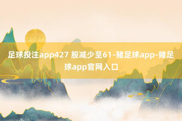 足球投注app427 股减少至61-赌足球app-赌足球app官网入口