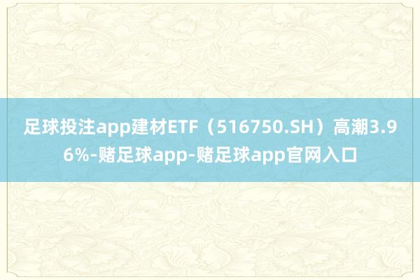 足球投注app建材ETF（516750.SH）高潮3.96%-赌足球app-赌足球app官网入口