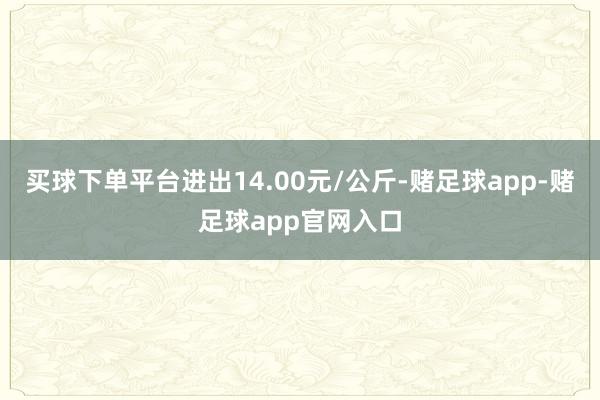 买球下单平台进出14.00元/公斤-赌足球app-赌足球app官网入口