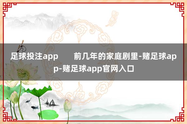 足球投注app       前几年的家庭剧里-赌足球app-赌足球app官网入口
