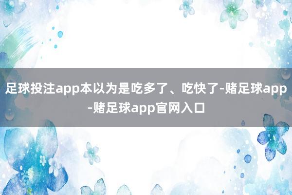 足球投注app本以为是吃多了、吃快了-赌足球app-赌足球app官网入口