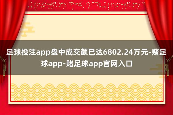 足球投注app盘中成交额已达6802.24万元-赌足球app-赌足球app官网入口