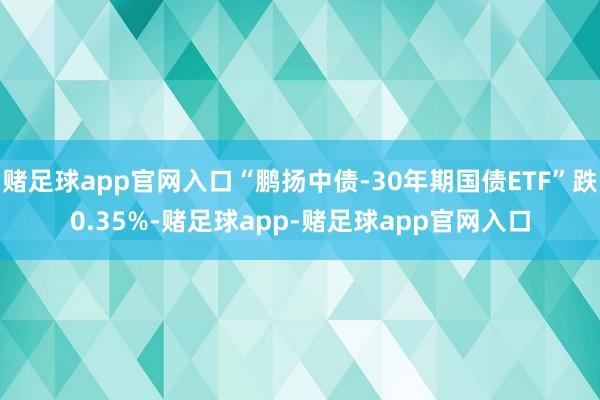赌足球app官网入口“鹏扬中债-30年期国债ETF”跌0.35%-赌足球app-赌足球app官网入口