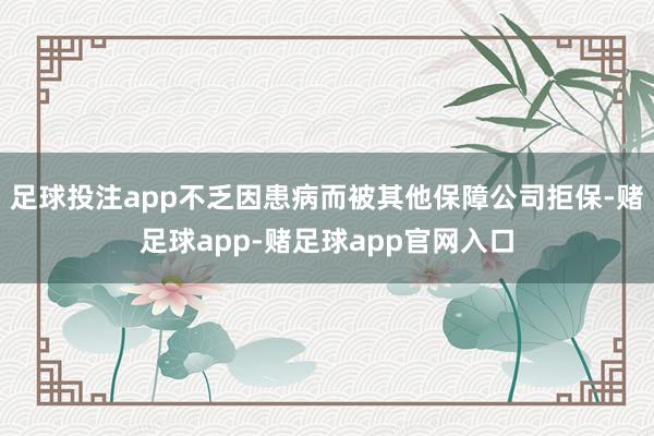 足球投注app不乏因患病而被其他保障公司拒保-赌足球app-赌足球app官网入口