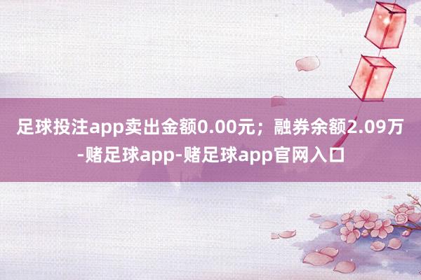 足球投注app卖出金额0.00元；融券余额2.09万-赌足球app-赌足球app官网入口