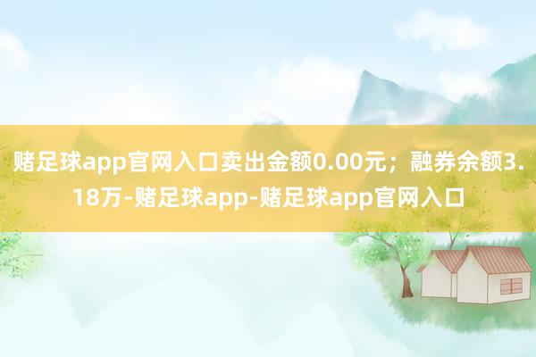 赌足球app官网入口卖出金额0.00元；融券余额3.18万-赌足球app-赌足球app官网入口