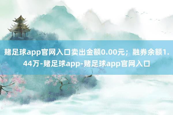 赌足球app官网入口卖出金额0.00元；融券余额1.44万-赌足球app-赌足球app官网入口