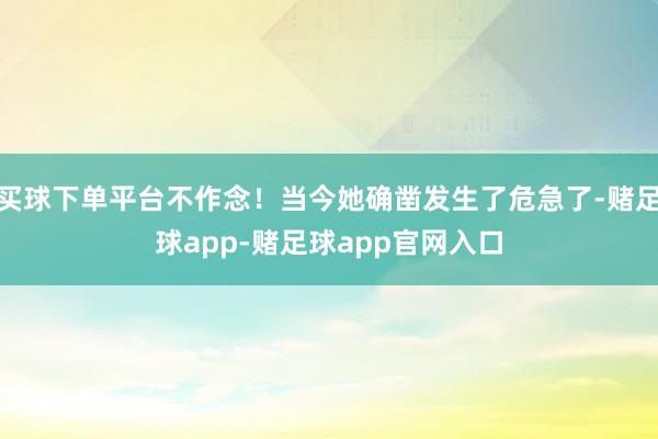 买球下单平台不作念!当今她确凿发生了危急了-赌足球app-赌足球app官网入口