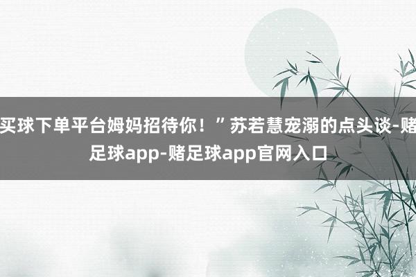 买球下单平台姆妈招待你！”苏若慧宠溺的点头谈-赌足球app-赌足球app官网入口