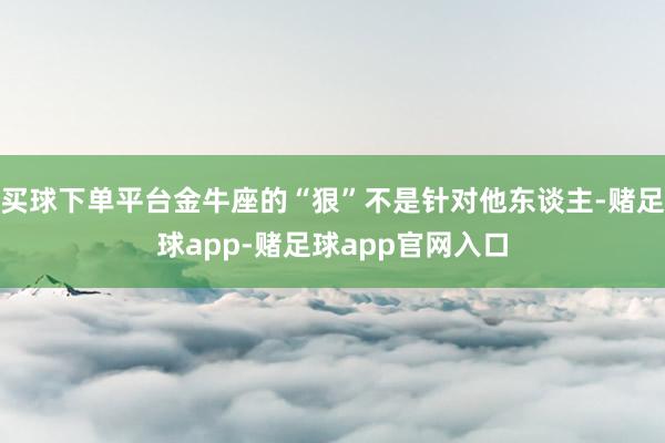 买球下单平台金牛座的“狠”不是针对他东谈主-赌足球app-赌足球app官网入口