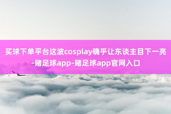 买球下单平台这波cosplay确乎让东谈主目下一亮-赌足球app-赌足球app官网入口