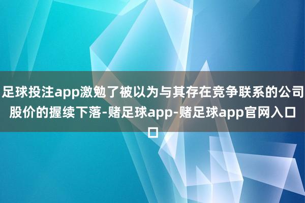足球投注app激勉了被以为与其存在竞争联系的公司股价的握续下落-赌足球app-赌足球app官网入口