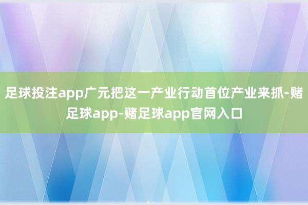 足球投注app广元把这一产业行动首位产业来抓-赌足球app-赌足球app官网入口