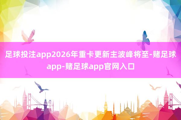 足球投注app2026年重卡更新主波峰将至-赌足球app-赌足球app官网入口